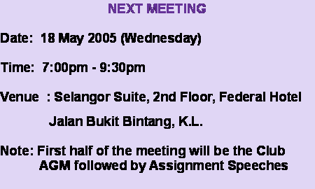 Text Box: NEXT MEETINGDate:  18 May 2005 (Wednesday)Time:  7:00pm - 9:30pmVenue  : Selangor Suite, 2nd Floor, Federal Hotel               Jalan Bukit Bintang, K.L.Note: First half of the meeting will be the Club           AGM followed by Assignment Speeches