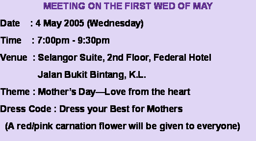 Text Box: MEETING ON THE FIRST WED OF MAYDate    : 4 May 2005 (Wednesday)Time    : 7:00pm - 9:30pmVenue  : Selangor Suite, 2nd Floor, Federal Hotel               Jalan Bukit Bintang, K.L.Theme : Mother’s Day—Love from the heartDress Code : Dress your Best for Mothers  (A red/pink carnation flower will be given to everyone)