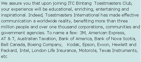 Text Box: We assure you that upon joining ITC Bintang  Toastmasters Club, your experience will be educational, enriching, entertaining and    inspirational. Indeed, Toastmasters International has made effective communication a worldwide reality, benefiting more than three    million people and over one thousand corporations, communities and government agencies. To name a few: 3M, American Express,        AT & T, Australian Taxation, Bank of America, Bank of Nova Scotia, Bell Canada, Boeing Company,   Kodak, Epson, Exxon, Hewlett and Packard, Intel, London Life Insurance, Motorola, Texas Instruments, etc