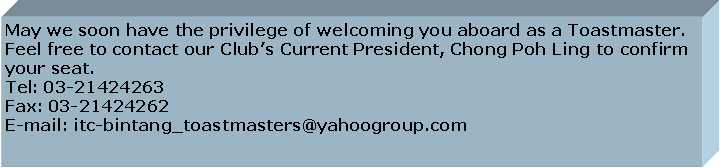 Text Box: May we soon have the privilege of welcoming you aboard as a Toastmaster. Feel free to contact our Club’s Current President, Chong Poh Ling to confirm your seat. Tel: 03-21424263Fax: 03-21424262E-mail: itc-bintang_toastmasters@yahoogroup.com